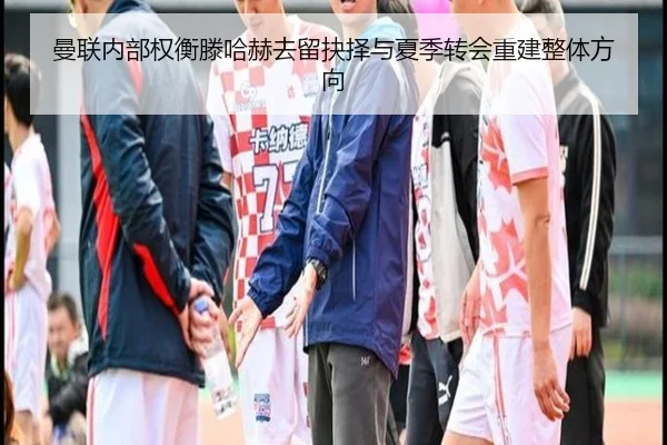 曼联内部权衡滕哈赫去留抉择与夏季转会重建整体方向