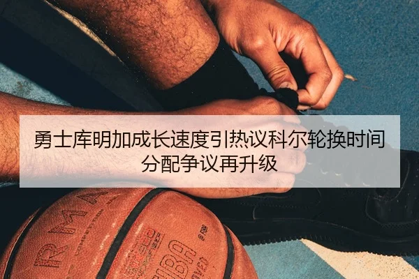 勇士库明加成长速度引热议科尔轮换时间分配争议再升级