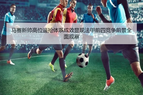 马赛新帅高位逼抢体系成效显现法甲前四竞争前景全面观察 | leyu