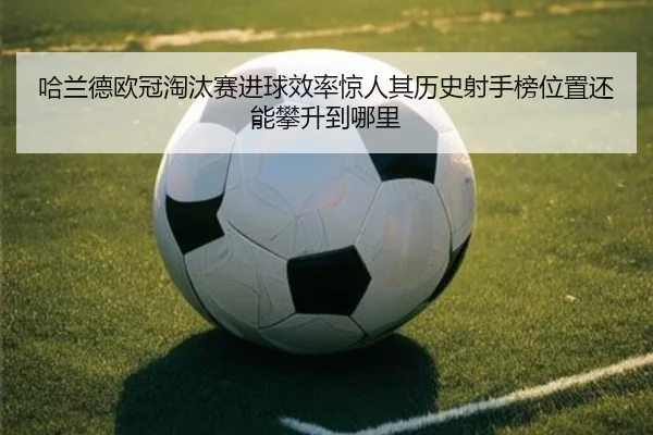 哈兰德欧冠淘汰赛进球效率惊人其历史射手榜位置还能攀升到哪里