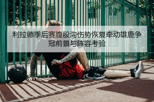 利拉德季后赛腹股沟伤势恢复牵动雄鹿争冠前景与阵容考验