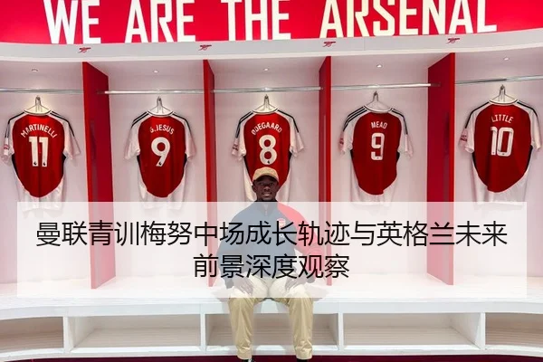 曼联青训梅努中场成长轨迹与英格兰未来前景深度观察