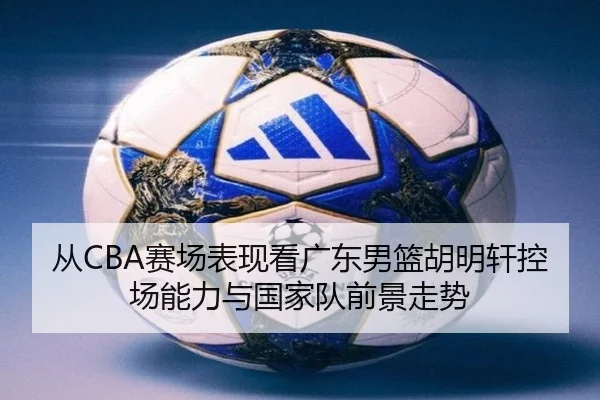 从CBA赛场表现看广东男篮胡明轩控场能力与国家队前景走势 | leyu
