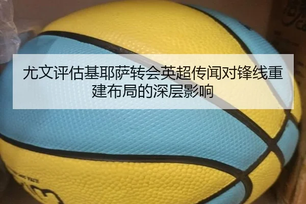 尤文评估基耶萨转会英超传闻对锋线重建布局的深层影响