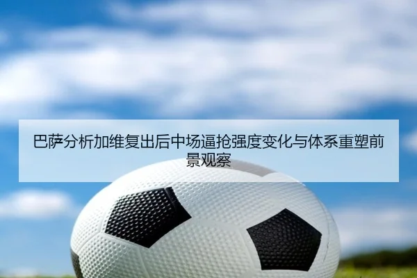 巴萨分析加维复出后中场逼抢强度变化与体系重塑前景观察