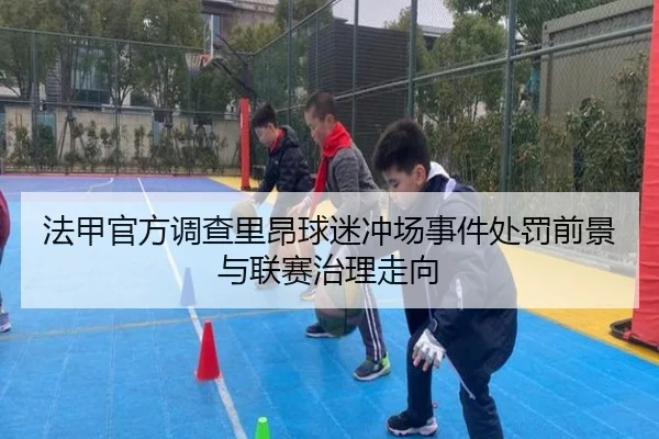 法甲官方调查里昂球迷冲场事件处罚前景与联赛治理走向
