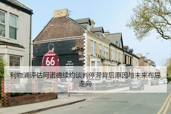 利物浦评估阿诺德续约谈判停滞背后原因与未来布局走向