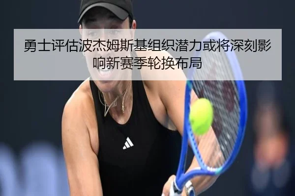 勇士评估波杰姆斯基组织潜力或将深刻影响新赛季轮换布局
