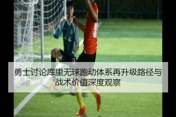 勇士讨论库里无球跑动体系再升级路径与战术价值深度观察