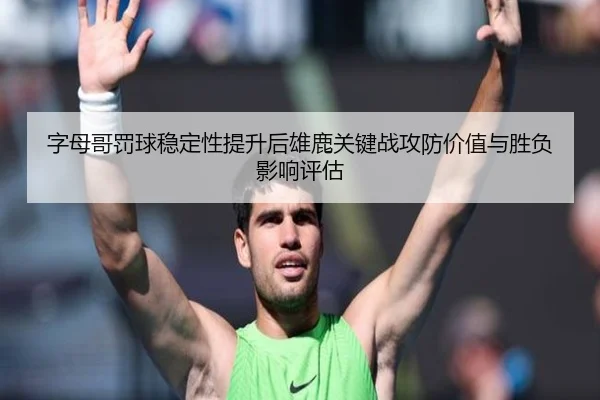 字母哥罚球稳定性提升后雄鹿关键战攻防价值与胜负影响评估