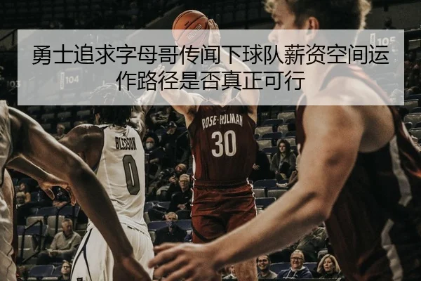 勇士追求字母哥传闻下球队薪资空间运作路径是否真正可行