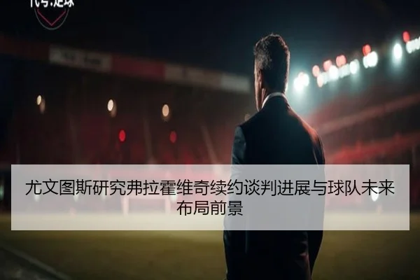尤文图斯研究弗拉霍维奇续约谈判进展与球队未来布局前景